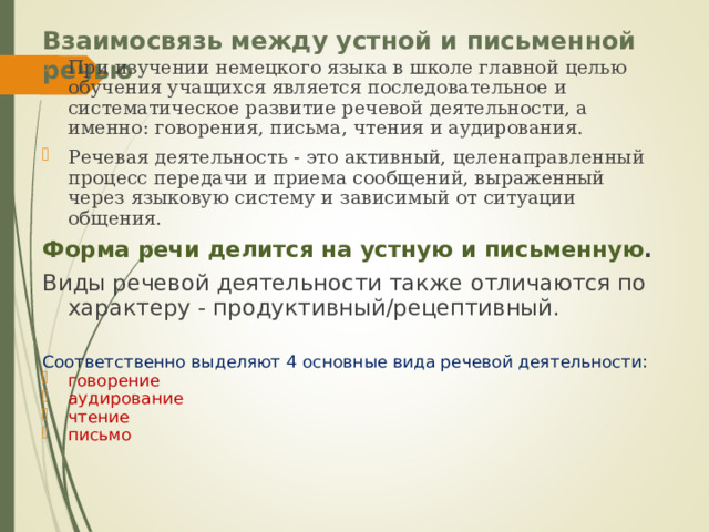 Взаимосвязь между устной и письменной речью   При изучении немецкого языка в школе главной целью обучения учащихся является последовательное и систематическое развитие речевой деятельности, а именно: говорения, письма, чтения и аудирования. Речевая деятельность - это активный, целенаправленный процесс передачи и приема сообщений, выраженный через языковую систему и зависимый от ситуации общения. Форма речи делится на устную и письменную . Виды речевой деятельности также отличаются по характеру - продуктивный/рецептивный. Соответственно выделяют 4 основные вида речевой деятельности: говорение аудирование чтение письмо 