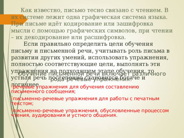  Как известно, письмо тесно связано с чтением. В их системе лежит одна графическая система языка. При письме идёт кодирование или зашифровка мысли с помощью графических символов, при чтении – их декодирование или расшифровка.   Если правильно определить цели обучения письму и письменной речи, учитывать роль письма в развитии других умений, использовать упражнения, полностью соответствующие цели, выполнять эти упражнения на подходящем этапе обучения, то устная речь постепенно становится богаче и логичнее. Обучение письменной речи включает различного рода речевые упражнения: речевые упражнения для обучения составлению письменного сообщения; письменно-речевые упражнения для работы с печатным текстом; письменно-речевые упражнения, обусловленные процессом чтения, аудирования и устного общения. 