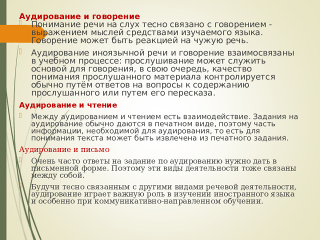 Аудирование и говорение   Понимание речи на слух тесно связано с говорением - выражением мыслей средствами изучаемого языка. Говорение может быть реакцией на чужую речь. Аудирование иноязычной речи и говорение взаимосвязаны в учебном процессе: прослушивание может служить основой для говорения, в свою очередь, качество понимания прослушанного материала контролируется обычно путём ответов на вопросы к содержанию прослушанного или путем его пересказа. Аудирование и чтение Между аудированием и чтением есть взаимодействие. Задания на аудирование обычно даются в печатном виде, поэтому часть информации, необходимой для аудирования, то есть для понимания текста может быть извлечена из печатного задания. Аудирование и письмо Очень часто ответы на задание по аудированию нужно дать в письменной форме. Поэтому эти виды деятельности тоже связаны между собой. Будучи тесно связанным с другими видами речевой деятельности, аудирование играет важную роль в изучении иностранного языка и особенно при коммуникативно-направленном обучении. 