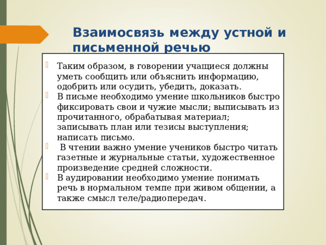 Взаимосвязь между устной и письменной речью   Таким образом, в говорении учащиеся должны уметь сообщить или объяснить информацию, одобрить или осудить, убедить, доказать. В письме необходимо умение школьников быстро фиксировать свои и чужие мысли; выписывать из прочитанного, обрабатывая материал; записывать план или тезисы выступления; написать письмо.  В чтении важно умение учеников быстро читать газетные и журнальные статьи, художественное произведение средней сложности. В аудировании необходимо умение понимать речь в нормальном темпе при живом общении, а также смысл теле/радиопередач. 