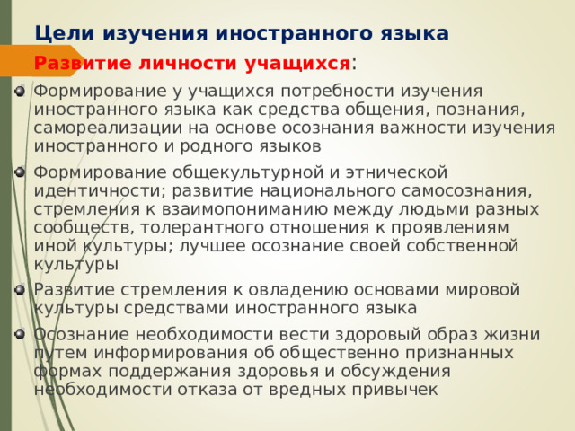 Цели изучения иностранного языка Развитие личности учащихся : Формирование у учащихся потребности изучения иностранного языка как средства общения, познания, самореализации на основе осознания важности изучения иностранного и родного языков Формирование общекультурной и этнической идентичности; развитие национального самосознания, стремления к взаимопониманию между людьми разных сообществ, толерантного отношения к проявлениям иной культуры; лучшее осознание своей собственной культуры Развитие стремления к овладению основами мировой культуры средствами иностранного языка Осознание необходимости вести здоровый образ жизни путем информирования об общественно признанных формах поддержания здоровья и обсуждения необходимости отказа от вредных привычек 