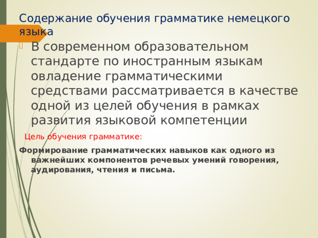 Содержание обучения грамматике немецкого языка В современном образовательном стандарте по иностранным языкам овладение грамматическими средствами рассматривается в качестве одной из целей обучения в рамках развития языковой компетенции  Цель обучения грамматике: Формирование грамматических навыков как одного из важнейших компонентов речевых умений говорения, аудирования, чтения и письма. 
