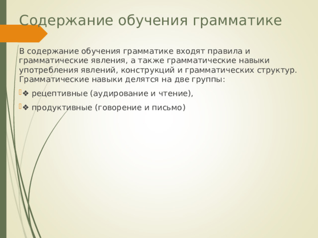 Содержание обучения грамматике В содержание обучения грамматике входят правила и грамматические явления, а также грамматические навыки употребления явлений, конструкций и грамматических структур. Грамматические навыки делятся на две группы: ❖ рецептивные (аудирование и чтение), ❖ продуктивные (говорение и письмо) 