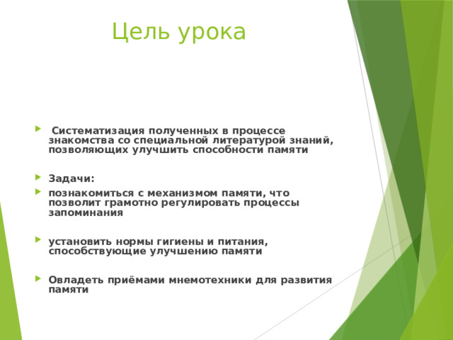 Цель урока   Систематизация полученных в процессе знакомства со специальной литературой знаний, позволяющих улучшить способности памяти  Задачи: познакомиться с механизмом памяти, что позволит грамотно регулировать процессы запоминания  установить нормы гигиены и питания, способствующие улучшению памяти  Овладеть приёмами мнемотехники для развития памяти   