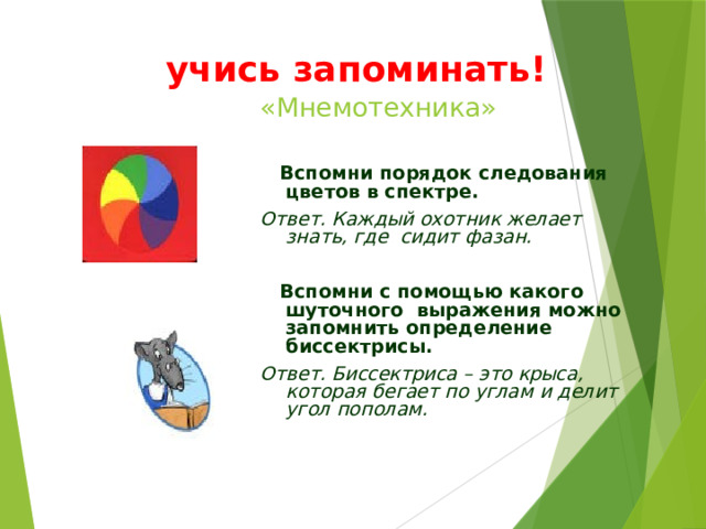 учись запоминать! «Мнемотехника»  Вспомни порядок следования цветов в спектре. Ответ. Каждый охотник желает знать, где сидит фазан.   Вспомни с помощью какого шуточного выражения можно запомнить определение биссектрисы. Ответ. Биссектриса – это крыса, которая бегает по углам и делит угол пополам. 