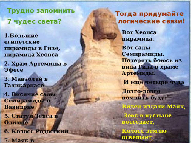 Трудно запомнить 7 чудес света? Тогда придумайте  логические связи! Вот Хеопса пирамида, Вот сады Семирамиды. Потерять боюсь из вида Гида в храме Артемиды.  И ещё четыре чуда Долго-долго помнить буду: Виден издали Маяк,  Зевс в пустыне восседает, Колосс землю освещает По пути в Галикарнас. 1.Большие египетские пирамиды в Гизе, пирамида Хеопса 2. Храм Артемиды в Эфесе 3. Мавзолей в Галикарнасе 4. Висячие сады Семирамиды в Вавилоне 5. Статуя Зевса в Олимпе 6. Колосс Родосский 7. Маяк в Александрии 
