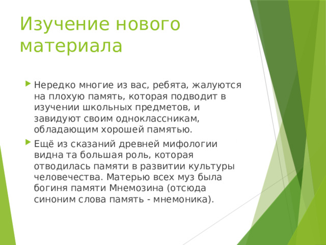 Изучение нового материала Нередко многие из вас, ребята, жалуются на плохую память, которая подводит в изучении школьных предметов, и завидуют своим одноклассникам, обладающим хорошей памятью. Ещё из сказаний древней мифологии видна та большая роль, которая отводилась памяти в развитии культуры человечества. Матерью всех муз была богиня памяти Мнемозина (отсюда синоним слова память - мнемоника). 