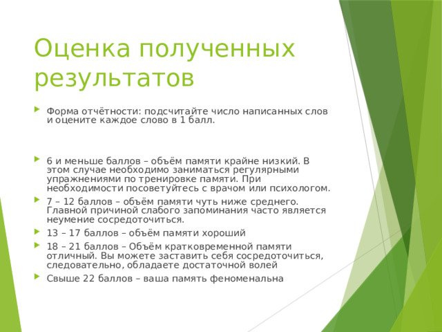 Оценка полученных результатов Форма отчётности: подсчитайте число написанных слов и оцените каждое слово в 1 балл. 6 и меньше баллов – объём памяти крайне низкий. В этом случае необходимо заниматься регулярными упражнениями по тренировке памяти. При необходимости посоветуйтесь с врачом или психологом. 7 – 12 баллов – объём памяти чуть ниже среднего. Главной причиной слабого запоминания часто является неумение сосредоточиться. 13 – 17 баллов – объём памяти хороший 18 – 21 баллов – Объём кратковременной памяти отличный. Вы можете заставить себя сосредоточиться, следовательно, обладаете достаточной волей Свыше 22 баллов – ваша память феноменальна 