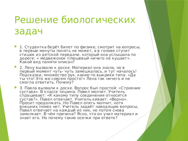 Решение биологических задач 1. Студентка берёт билет по физике, смотрит на вопросы, в первые минуты понять не может, а в голове стучит стишок из детской передачи, который она услышала по дороге: « медвежонок плюшевый ничего не кушает». Какой вид памяти описан? 2. Лену вызвали к доске. Материал она знала, но в первый момент чуть- чуть замешкалась, и тут началось! Подсказки, множество рук, какие-то выкрики типа: «Да ты что! Это же совсем просто!» Лена так ничего и не смогла ответить. Почему? 3. Павла вызвали к доске. Вопрос был простой: «Строение сустава». В классе тишина. Павел молчит. Учитель спрашивает: «К какому типу соединения относится сустав?». Павел отвечает. Учитель кивает: «Верно». Просит продолжать. Но Павел опять молчит, хотя внешних помех нет. Учитель задаёт наводящие вопросы, Павел отвечает на каждый из них, но потом снова замолкает. В чём причина? Ясно, что он учил материал и знает его. Но почему такие осечки при ответе? 