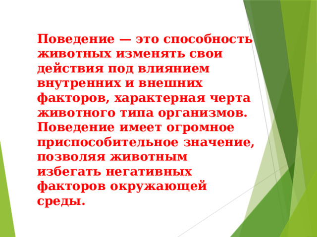 Поведение — это способность животных изменять свои действия под влиянием внутренних и внешних факторов, характерная черта животного типа организмов. Поведение имеет огромное приспособительное значение, позволяя животным избегать негативных факторов окружающей среды. 