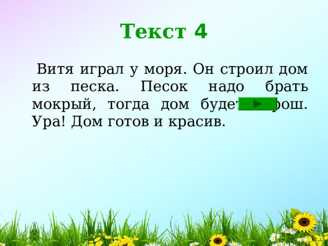 Текст 4  Витя играл у моря. Он строил дом из песка. Песок надо брать мокрый, тогда дом будет хорош. Ура! Дом готов и красив. 