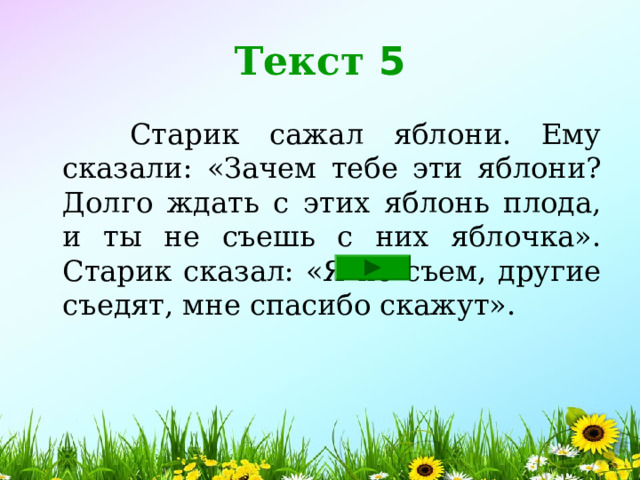 Текст 5  Старик сажал яблони. Ему сказали: «Зачем тебе эти яблони? Долго ждать с этих яблонь плода, и ты не съешь с них яблочка». Старик сказал: «Я не съем, другие съедят, мне спасибо скажут». 