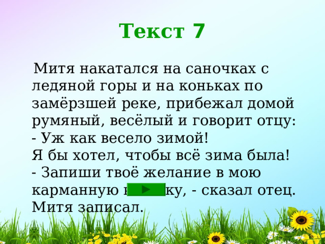 Текст 7  Митя накатался на саночках с ледяной горы и на коньках по замёрзшей реке, прибежал домой румяный, весёлый и говорит отцу:  - Уж как весело зимой!  Я бы хотел, чтобы всё зима была!  - Запиши твоё желание в мою карманную книжку, - сказал отец.  Митя записал. 