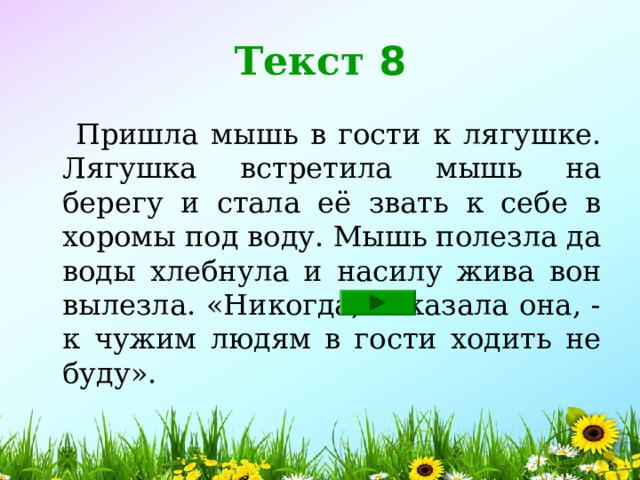 Текст 8  Пришла мышь в гости к лягушке. Лягушка встретила мышь на берегу и стала её звать к себе в хоромы под воду. Мышь полезла да воды хлебнула и насилу жива вон вылезла. «Никогда, - сказала она, - к чужим людям в гости ходить не буду». 