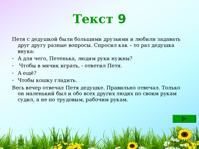Текст 9 Петя с дедушкой были большими друзьями и любили задавать друг другу разные вопросы. Спросил как – то раз дедушка внука: А для чего, Петенька, людям руки нужны?  Чтобы в мячик играть, - ответил Петя. А ещё? Чтобы кошку гладить. Весь вечер отвечал Петя дедушке. Правильно отвечал. Только он маленький был и обо всех других людях по своим рукам судил, а не по трудовым, рабочим рукам. 