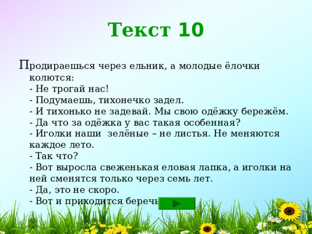 Текст 10 П родираешься через ельник, а молодые ёлочки колются:  - Не трогай нас!  - Подумаешь, тихонечко задел.  - И тихонько не задевай. Мы свою одёжку бережём.  - Да что за одёжка у вас такая особенная?  - Иголки наши зелёные – не листья. Не меняются каждое лето.  - Так что?  - Вот выросла свеженькая еловая лапка, а иголки на ней сменятся только через семь лет.  - Да, это не скоро.  - Вот и приходится беречь! 