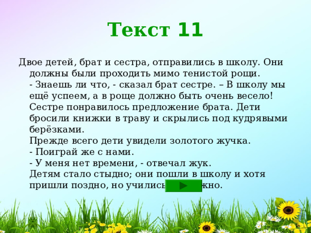 Текст 11 Двое детей, брат и сестра, отправились в школу. Они должны были проходить мимо тенистой рощи.  - Знаешь ли что, - сказал брат сестре. – В школу мы ещё успеем, а в роще должно быть очень весело!  Сестре понравилось предложение брата. Дети бросили книжки в траву и скрылись под кудрявыми берёзками.  Прежде всего дети увидели золотого жучка.  - Поиграй же с нами.  - У меня нет времени, - отвечал жук.  Детям стало стыдно; они пошли в школу и хотя пришли поздно, но учились прилежно. 