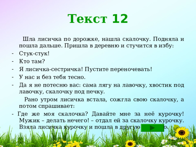 Текст 12  Шла лисичка по дорожке, нашла скалочку. Подняла и пошла дальше. Пришла в деревню и стучится в избу: Стук-стук! Кто там? Я лисичка-сестричка! Пустите переночевать! У нас и без тебя тесно. Да я не потесню вас: сама лягу на лавочку, хвостик под лавочку, скалочку под печку.  Рано утром лисичка встала, сожгла свою скалочку, а потом спрашивает: - Где же моя скалочка? Давайте мне за неё курочку!  Мужик – делать нечего! – отдал ей за скалочку курочку.  Взяла лисичка курочку и пошла в другую деревню. 
