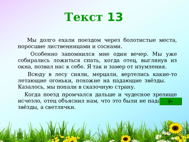 Текст 13  Мы долго ехали поездом через болотистые места, поросшие лиственницами и соснами.  Особенно запомнился мне один вечер. Мы уже собирались ложиться спать, когда отец, выглянув из окна, позвал нас к себе. Я так и замер от изумления.  Всюду в лесу сияли, мерцали, вертелись какие-то летающие огоньки, похожие на падающие звёзды. Казалось, мы попали в сказочную страну.  Когда поезд промчался дальше и чудесное зрелище исчезло, отец объяснил нам, что это были не падающие звёзды, а светлячки. 