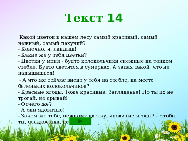 Текст 14  Какой цветок в нашем лесу самый красивый, самый нежный, самый пахучий?  - Конечно, я, ландыш!  - Какие же у тебя цветки?  - Цветки у меня - будто колокольчики снежные на тонком стебле. Будто светятся в сумерках. А запах такой, что не надышишься!  - А что же сейчас висит у тебя на стебле, на месте беленьких колокольчиков?  - Красные ягоды. Тоже красивые. Загляденье! Но ты их не трогай, не срывай!  - Отчего же?  - А они ядовитые!  - Зачем же тебе, нежному цветку, ядовитые ягоды? - Чтобы ты, сладкоежка, не съел! 