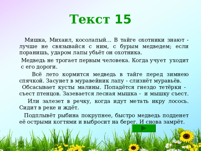 Текст 15  Мишка, Михаил, косолапый... В тайге охотники знают - лучше не связывайся с ним, с бурым медведем; если поранишь, ударом лапы убьёт он охотника.  Медведь не трогает первым человека. Когда учует уходит с его дороги.  Всё лето кормится медведь в тайге перед зимнею спячкой. Засунет в муравейник лапу - слизнёт муравьёв. Обсасывает кусты малины. Попадётся гнездо тетёрки - съест птенцов. Зазевается лесная мышка - и мышку съест.  Или залезет в речку, когда идут метать икру лосось. Сидит в реке и ждёт.   Подплывёт рыбина покрупнее, быстро медведь подденет её острыми когтями и выбросит на берег. И снова замрёт. 