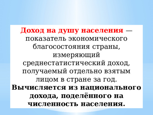 Доход на душу населения — показатель экономического благосостояния страны, измеряющий среднестатистический доход, получаемый отдельно взятым лицом в стране за год. Вычисляется из национального дохода, поделённого на численность населения. 