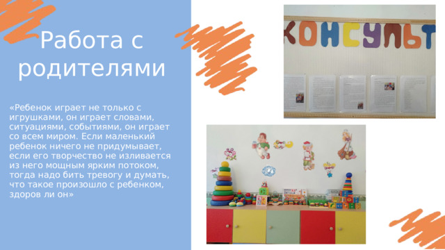 Работа с родителями «Ребенок играет не только с игрушками, он играет словами, ситуациями, событиями, он играет со всем миром. Если маленький ребенок ничего не придумывает, если его творчество не изливается из него мощным ярким потоком, тогда надо бить тревогу и думать, что такое произошло с ребенком, здоров ли он» 