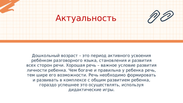 Актуальность Дошкольный возраст – это период активного усвоения ребёнком разговорного языка, становления и развития всех сторон речи. Хорошая речь – важное условие развития личности ребенка. Чем богаче и правильна у ребенка речь, тем шире его возможности. Речь необходимо формировать и развивать в комплексе с общим развитием ребенка, гораздо успешнее это осуществлять, используя дидактические игры. 