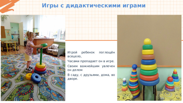 Игры с дидактическими играми Игрой ребенок поглощён всецело, Часами пропадает он в игре. Своим важнейшим увлечен он делом В саду, с друзьями, дома, во дворе. 