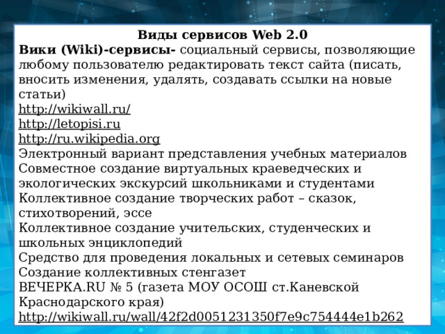 Виды сервисов Web 2.0 Вики (Wiki)-сервисы-  социальный сервисы, позволяющие любому пользователю редактировать текст сайта (писать, вносить изменения, удалять, создавать ссылки на новые статьи) http://wikiwall.ru/ http://letopisi.ru http://ru.wikipedia.org Электронный вариант представления учебных материалов Совместное создание виртуальных краеведческих и экологических экскурсий школьниками и студентами Коллективное создание творческих работ – сказок, стихотворений, эссе Коллективное создание учительских, студенческих и школьных энциклопедий Средство для проведения локальных и сетевых семинаров Создание коллективных стенгазет ВЕЧЕРКА.RU № 5 (газета МОУ ОСОШ ст.Каневской Краснодарского края) http://wikiwall.ru/wall/42f2d0051231350f7e9c754444e1b262 