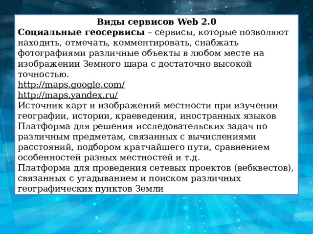 Виды сервисов Web 2.0 Социальные геосервисы  – сервисы, которые позволяют находить, отмечать, комментировать, снабжать фотографиями различные объекты в любом месте на изображении Земного шара с достаточно высокой точностью. http://maps.google.com/ http://maps.yandex.ru/ Источник карт и изображений местности при изучении географии, истории, краеведения, иностранных языков Платформа для решения исследовательских задач по различным предметам, связанных с вычислениями расстояний, подбором кратчайшего пути, сравнением особенностей разных местностей и т.д. Платформа для проведения сетевых проектов (вебквестов), связанных с угадыванием и поиском различных географических пунктов Земли 