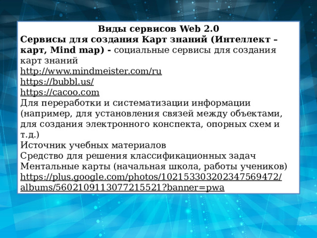 Виды сервисов Web 2.0 Сервисы для создания Карт знаний (Интеллект – карт, Mind map) -  социальные сервисы для создания карт знаний http://www.mindmeister.com/ru https://bubbl.us/ https://cacoo.com Для переработки и систематизации информации (например, для установления связей между объектами, для создания электронного конспекта, опорных схем и т.д.) Источник учебных материалов Средство для решения классификационных задач Ментальные карты (начальная школа, работы учеников) https://plus.google.com/photos/102153303202347569472/albums/5602109113077215521?banner=pwa 