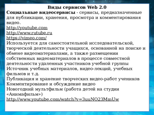 Виды сервисов Web 2.0 Социальные видеосервисы  - сервисы, предназначенные для публикации, хранения, просмотра и комментирования видео. http://youtube.com http://www.rutube.ru https://vimeo.com/ Используется для самостоятельной исследовательской, творческой деятельности учащихся, основанной на поиске и обмене видеоматериалами, а также размещении собственных видеоматериалов в процессе совместной деятельности удаленных участников учебной группы Источник учебных материалов, видео-лекций, учебных фильмов и т.д. Публикация и хранение творческих видео-работ учеников Комментирование и обсуждение видео Новогодний мультфильм (работа детей на студии «Анимафильм») http://www.youtube.com/watch?v=3uuNO23MmUw 