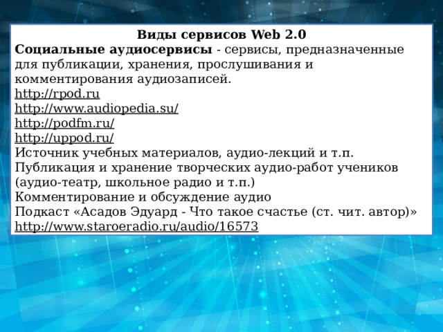 Виды сервисов Web 2.0 Социальные аудиосервисы  - сервисы, предназначенные для публикации, хранения, прослушивания и комментирования аудиозаписей. http://rpod.ru http://www.audiopedia.su/ http://podfm.ru/ http://uppod.ru/ Источник учебных материалов, аудио-лекций и т.п. Публикация и хранение творческих аудио-работ учеников (аудио-театр, школьное радио и т.п.) Комментирование и обсуждение аудио Подкаст «Асадов Эдуард - Что такое счастье (ст. чит. автор)» http://www.staroeradio.ru/audio/16573 