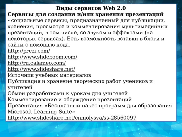 Виды сервисов Web 2.0 Сервисы для создания и/или хранения презентаций -  социальные сервисы, предназначенный для публикации, хранения, просмотра и комментирования мультимедийных презентаций, в том числе, со звуком и эффектами (на некоторых сервисах). Есть возможность вставки в блоги и сайты с помощью кода. http://prezi.com/ http://www.slideboom.com/ http://ru.calameo.com/ http://www.slideshare.net/ Источник учебных материалов Публикация и хранение творческих работ учеников и учителей Обмен разработками к урокам для учителей Комментирование и обсуждение презентаций Презентация «Бесплатный пакет программ для образования Microsoft Learning Suite» http://www.slideshare.net/cnmolysva/ss-28560097 
