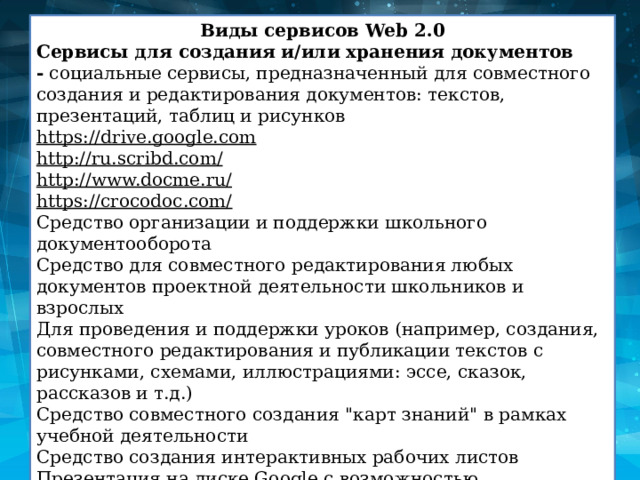 Виды сервисов Web 2.0 Сервисы для создания и/или хранения документов -  социальные сервисы, предназначенный для совместного создания и редактирования документов: текстов, презентаций, таблиц и рисунков https://drive.google.com http://ru.scribd.com/ http://www.docme.ru/ https://crocodoc.com/ Средство организации и поддержки школьного документооборота Средство для совместного редактирования любых документов проектной деятельности школьников и взрослых Для проведения и поддержки уроков (например, создания, совместного редактирования и публикации текстов с рисунками, схемами, иллюстрациями: эссе, сказок, рассказов и т.д.) Средство совместного создания 