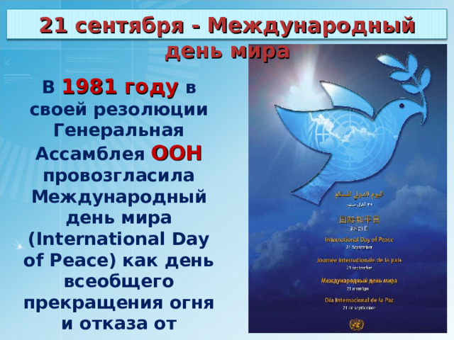 21 сентября - Международный день мира В 1981 году в своей резолюции Генеральная Ассамблея ООН провозгласила Международный день мира (International Day of Peace) как день всеобщего прекращения огня и отказа от насилия. 
