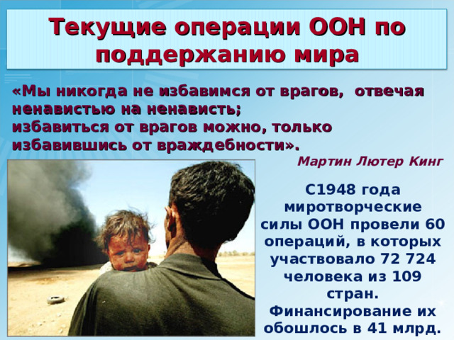 Текущие операции ООН по поддержанию мира «Мы никогда не избавимся от врагов, отвечая ненавистью на ненависть; избавиться от врагов можно, только избавившись от враждебности». Мартин Лютер Кинг C 1948 года миротворческие силы ООН провели 60 операций, в которых участвовало 72 724 человека из 109 стран. Финансирование их обошлось в 41 млрд. долларов. 