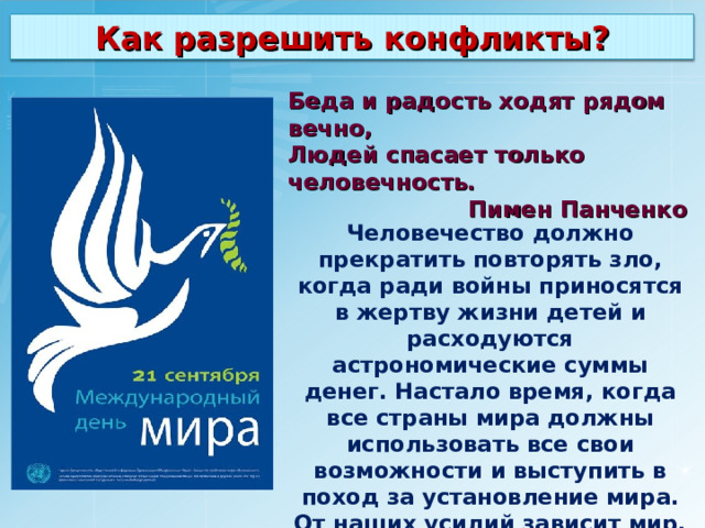 Как разрешить конфликты? Беда и радость ходят рядом вечно, Людей спасает только человечность.  Пимен Панченко Человечество должно прекратить повторять зло, когда ради войны приносятся в жертву жизни детей и расходуются астрономические суммы денег. Настало время, когда все страны мира должны использовать все свои возможности и выступить в поход за установление мира. От наших усилий зависит мир. 