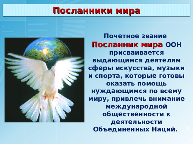 Посланники мира Почетное звание Посланник мира ООН присваивается выдающимся деятелям сферы искусства, музыки и спорта, которые готовы оказать помощь нуждающимся по всему миру, привлечь внимание международной общественности к деятельности Объединенных Наций.  
