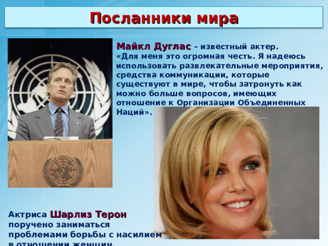 Посланники мира Майкл Дуглас – известный актер. «Для меня это огромная честь. Я надеюсь использовать развлекательные мероприятия, средства коммуникации, которые существуют в мире, чтобы затронуть как можно больше вопросов, имеющих отношение к Организации Объединенных Наций». Актриса  Шарлиз Терон поручено заниматься проблемами борьбы с насилием в отношении женщин. 