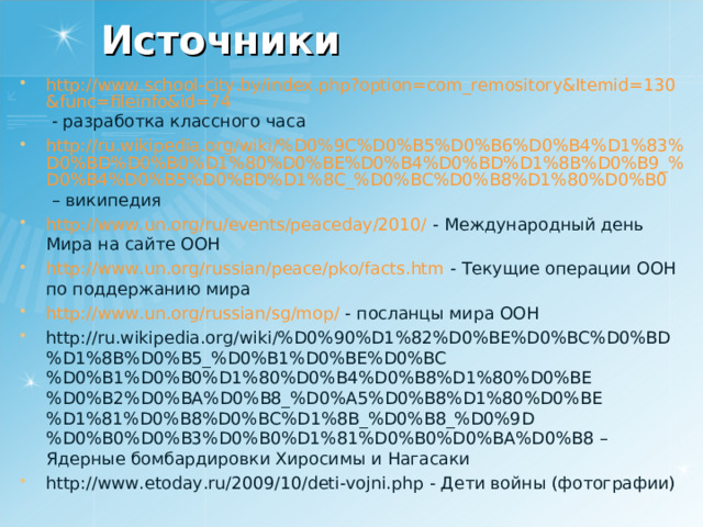 Источники http://www.school-city.by/index.php?option=com_remository&Itemid=130&func=fileinfo&id=74 - разработка классного часа http://ru.wikipedia.org/wiki/%D0%9C%D0%B5%D0%B6%D0%B4%D1%83%D0%BD%D0%B0%D1%80%D0%BE%D0%B4%D0%BD%D1%8B%D0%B9_%D0%B4%D0%B5%D0%BD%D1%8C_%D0%BC%D0%B8%D1%80%D0%B0 – википедия http://www.un.org/ru/events/peaceday/2010/ - Международный день Мира на сайте ООН http://www.un.org/russian/peace/pko/facts.htm - Текущие операции ООН по поддержанию мира http://www.un.org/russian/sg/mop/ - посланцы мира ООН http://ru.wikipedia.org/wiki/%D0%90%D1%82%D0%BE%D0%BC%D0%BD%D1%8B%D0%B5_%D0%B1%D0%BE%D0%BC%D0%B1%D0%B0%D1%80%D0%B4%D0%B8%D1%80%D0%BE%D0%B2%D0%BA%D0%B8_%D0%A5%D0%B8%D1%80%D0%BE%D1%81%D0%B8%D0%BC%D1%8B_%D0%B8_%D0%9D%D0%B0%D0%B3%D0%B0%D1%81%D0%B0%D0%BA%D0%B8 – Ядерные бомбардировки Хиросимы и Нагасаки http://www.etoday.ru/2009/10/deti-vojni.php - Дети войны (фотографии) 