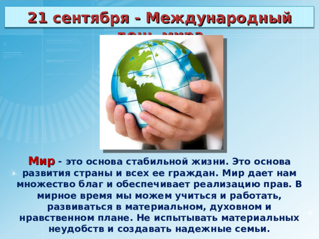 21 сентября - Международный день мира Мир - это основа стабильной жизни. Это основа развития страны и всех ее граждан. Мир дает нам множество благ и обеспечивает реализацию прав. В мирное время мы можем учиться и работать, развиваться в материальном, духовном и нравственном плане. Не испытывать материальных неудобств и создавать надежные семьи. 