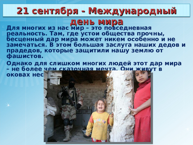 21 сентября - Международный день мира Для многих из нас мир – это повседневная реальность. Там, где устои общества прочны, бесценный дар мира может никем особенно и не замечаться. В этом большая заслуга наших дедов и прадедов, которые защитили нашу землю от фашистов. Однако для слишком многих людей этот дар мира – не более чем сказочная мечта. Они живут в оковах нестабильности и страха. 