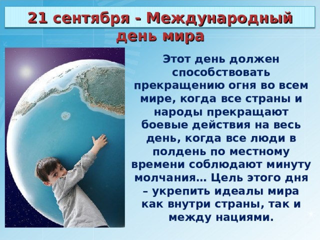 21 сентября - Международный день мира Этот день должен способствовать прекращению огня во всем мире, когда все страны и народы прекращают боевые действия на весь день, когда все люди в полдень по местному времени соблюдают минуту молчания… Цель этого дня – укрепить идеалы мира как внутри страны, так и между нациями. 