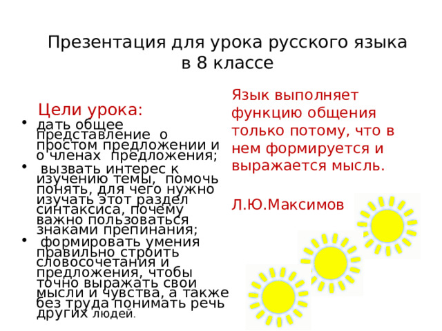  Презентация для урока русского языка в 8 классе  Цели урока: дать общее представление о простом предложении и о членах предложения;  вызвать интерес к изучению темы, помочь понять, для чего нужно изучать этот раздел синтаксиса, почему важно пользоваться знаками препинания;  формировать умения правильно строить словосочетания и предложения, чтобы точно выражать свои мысли и чувства, а также без труда понимать речь других людей . Язык выполняет функцию общения только потому, что в нем формируется и выражается мысль.     Л.Ю.Максимов 