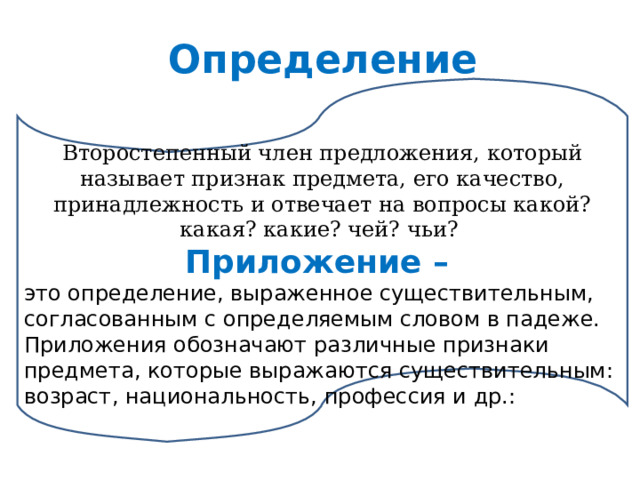 Определение Второстепенный член предложения, который называет признак предмета, его качество, принадлежность и отвечает на вопросы какой? какая? какие? чей? чьи?  Приложение – это определение, выраженное существительным, согласованным с определяемым словом в падеже. Приложения обозначают различные признаки предмета, которые выражаются существительным: возраст, национальность, профессия и др.: 
