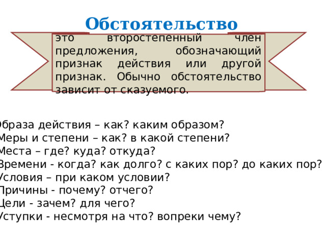 Образа действия – как? каким образом?   Меры и степени – как? в какой степени?   Места – где? куда? откуда?   Времени - когда? как долго? с каких пор? до каких пор?   Условия – при каком условии?   Причины - почему? отчего?   Цели - зачем? для чего?   Уступки - несмотря на что? вопреки чему? Обстоятельство  это второстепенный член предложения, обозначающий признак действия или другой признак. Обычно обстоятельство зависит от сказуемого. 