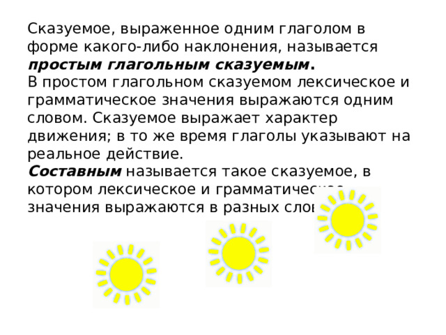Сказуемое, выраженное одним глаголом в форме какого-либо наклонения, называется простым глагольным сказуемым .  В простом глагольном сказуемом лексическое и грамматическое значения выражаются одним словом. Сказуемое выражает характер движения; в то же время глаголы указывают на реальное действие. Составным называется такое сказуемое, в котором лексическое и грамматическое значения выражаются в разных словах. 