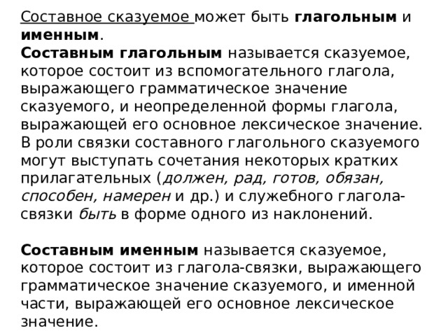        Составное сказуемое может быть глагольным и именным .  Составным глагольным называется сказуемое, которое состоит из вспомогательного глагола, выражающего грамматическое значение сказуемого, и неопределенной формы глагола, выражающей его основное лексическое значение.  В роли связки составного глагольного сказуемого могут выступать сочетания некоторых кратких прилагательных ( должен, рад, готов, обязан, способен, намерен и др.) и служебного глагола-связки быть в форме одного из наклонений.   Составным именным называется сказуемое, которое состоит из глагола-связки, выражающего грамматическое значение сказуемого, и именной части, выражающей его основное лексическое значение.   